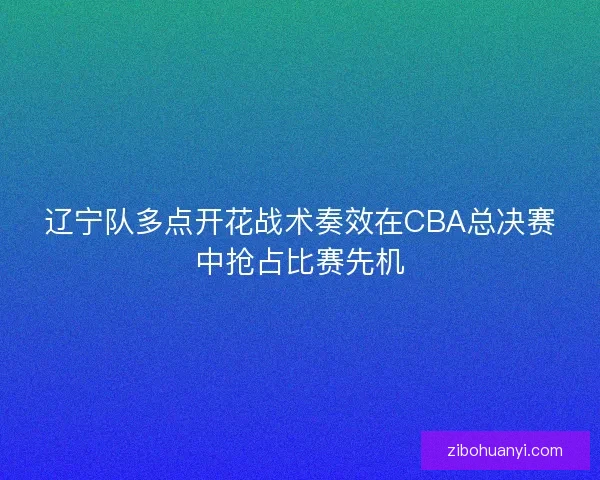 辽宁队多点开花战术奏效在CBA总决赛中抢占比赛先机