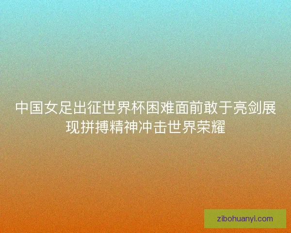 中国女足出征世界杯困难面前敢于亮剑展现拼搏精神冲击世界荣耀