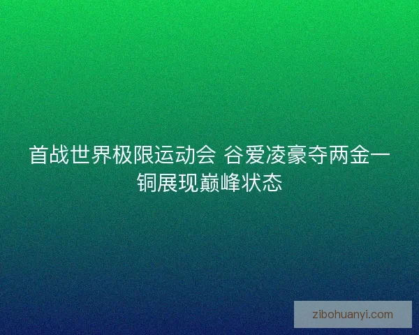 首战世界极限运动会 谷爱凌豪夺两金一铜展现巅峰状态