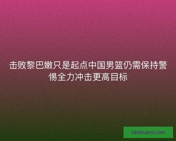 击败黎巴嫩只是起点中国男篮仍需保持警惕全力冲击更高目标