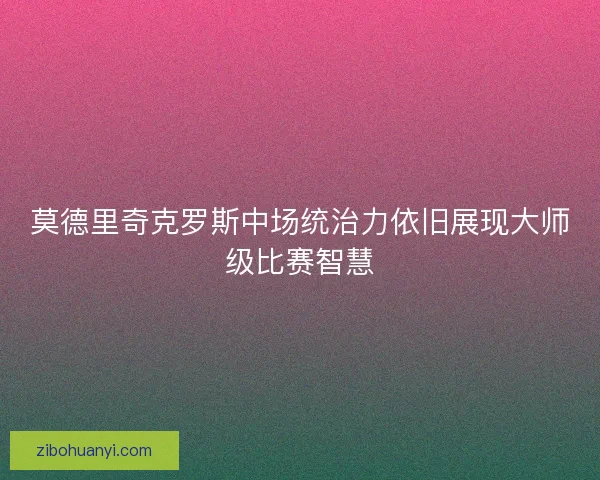 莫德里奇克罗斯中场统治力依旧展现大师级比赛智慧