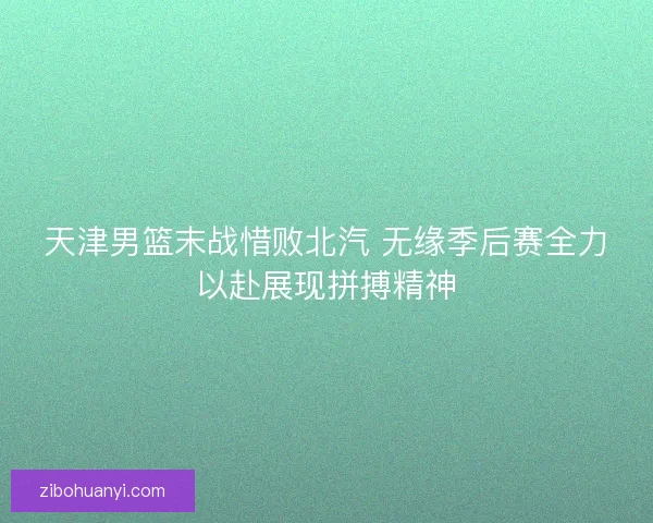 天津男篮末战惜败北汽 无缘季后赛全力以赴展现拼搏精神