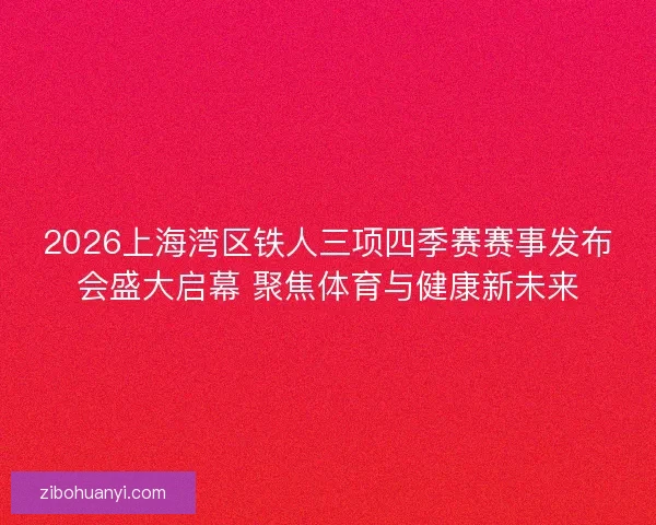 2026上海湾区铁人三项四季赛赛事发布会盛大启幕 聚焦体育与健康新未来
