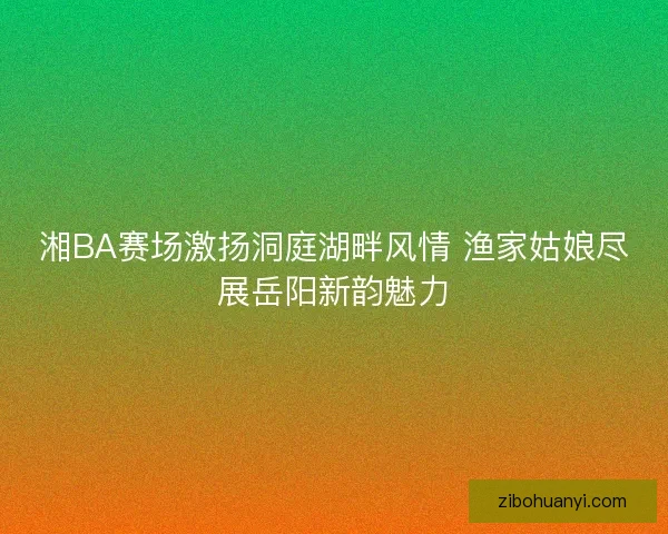 湘BA赛场激扬洞庭湖畔风情 渔家姑娘尽展岳阳新韵魅力