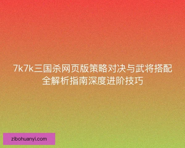 7k7k三国杀网页版策略对决与武将搭配全解析指南深度进阶技巧