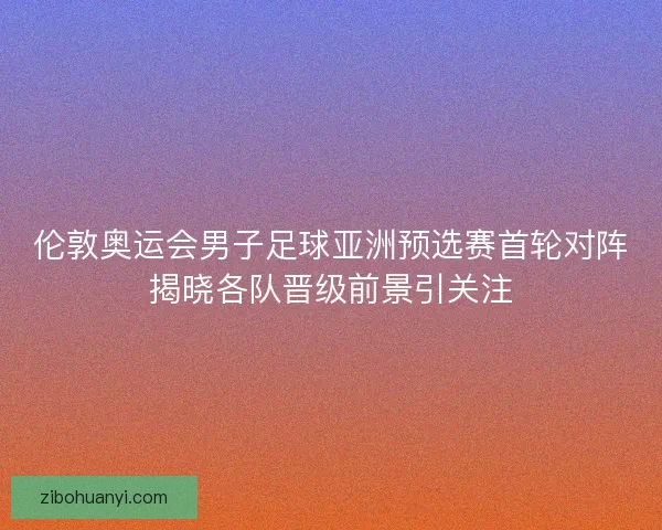 伦敦奥运会男子足球亚洲预选赛首轮对阵揭晓各队晋级前景引关注